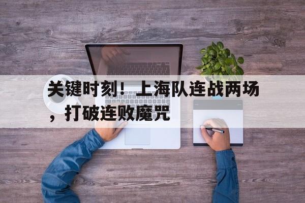 多米全站APP下载-关键时刻!上海队连战两场,打破连败魔咒了吗